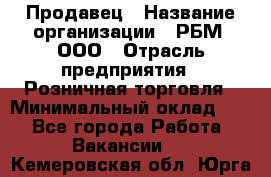 Продавец › Название организации ­ РБМ, ООО › Отрасль предприятия ­ Розничная торговля › Минимальный оклад ­ 1 - Все города Работа » Вакансии   . Кемеровская обл.,Юрга г.